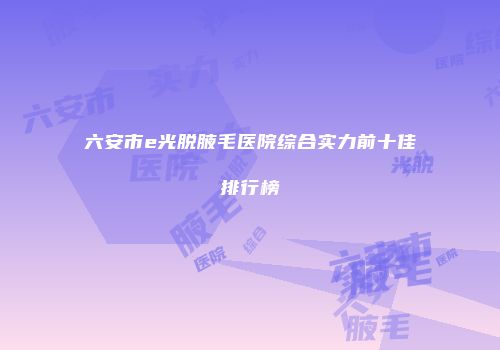 六安市e光脱腋毛医院综合实力前十佳排行榜