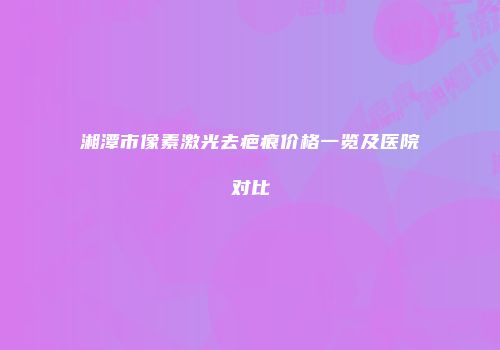 湘潭市像素激光去疤痕价格一览及医院对比