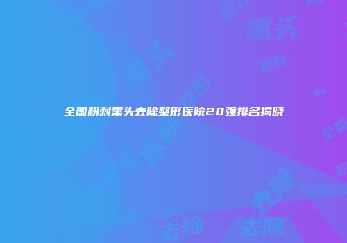 全国粉刺黑头去除整形医院20强排名揭晓