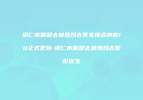 铜仁市眼部去皱热玛吉医生排名榜前10正式更新-铜仁市眼部去皱热玛吉整形医生