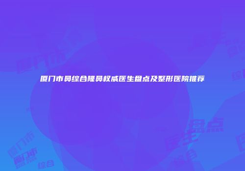 厦门市鼻综合隆鼻权威医生盘点及整形医院推荐