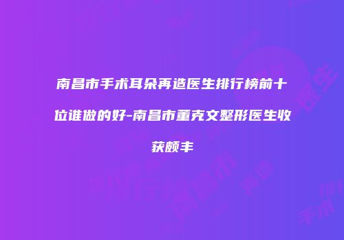 南昌市手术耳朵再造医生排行榜前十位谁做的好-南昌市董克文整形医生收获颇丰