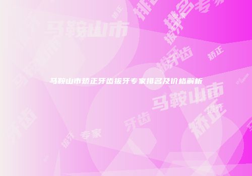 马鞍山市矫正牙齿拔牙专家排名及价格解析