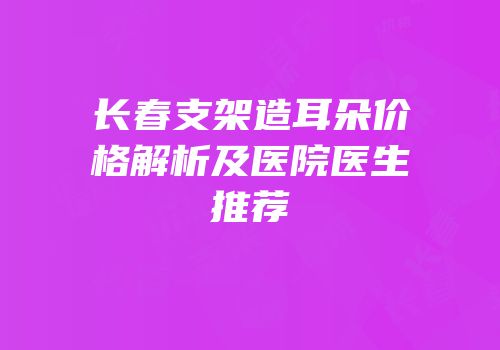长春支架造耳朵价格解析及医院医生推荐