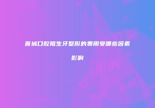 晋城口腔阻生牙整形的费用受哪些因素影响