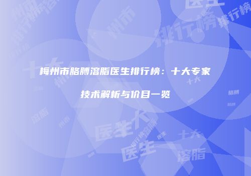 梅州市胳膊溶脂医生排行榜：十大专家技术解析与价目一览
