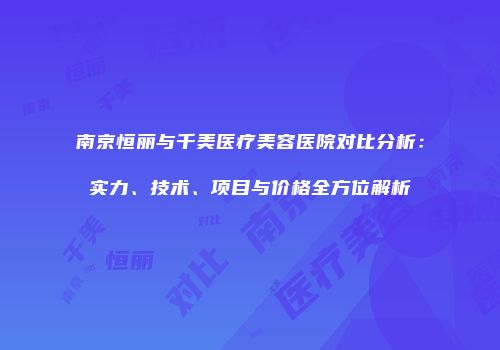 南京恒丽与千美医疗美容医院对比分析：实力、技术、项目与价格全方位解析