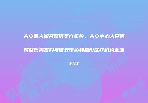 吉安两大知名整形美容机构：吉安中心人民医院整形美容科与吉安市协和整形医疗机构全面对比