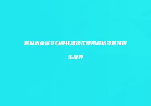 聊城市金属非自锁托槽矫正费用解析及医院医生推荐