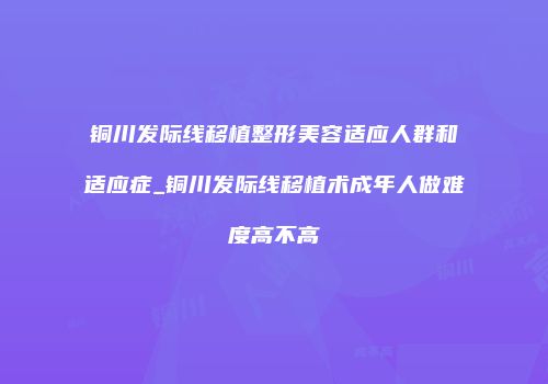 铜川发际线移植整形美容适应人群和适应症_铜川发际线移植术成年人做难度高不高