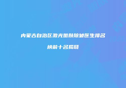 内蒙古自治区激光嫩肤除皱医生排名榜前十名揭晓