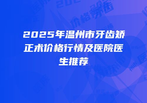 2025年温州市牙齿矫正术价格行情及医院医生推荐