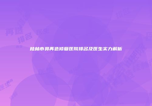 桂林市鼻再造修复医院排名及医生实力解析