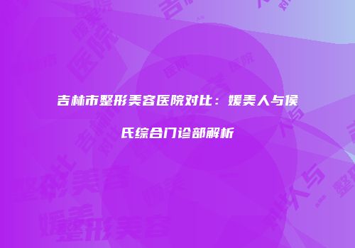 吉林市整形美容医院对比：媛美人与侯氏综合门诊部解析
