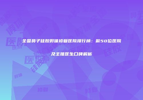 全国鼻子硅胶假体修复医院排行榜：前50位医院及主推医生口碑解析