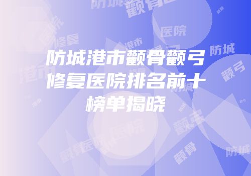 防城港市颧骨颧弓修复医院排名前十榜单揭晓