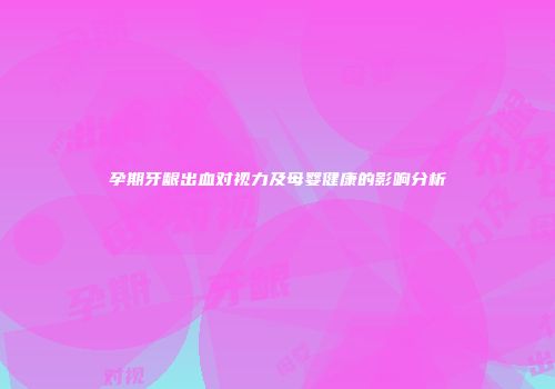 孕期牙龈出血对视力及母婴健康的影响分析