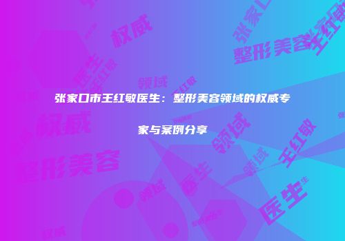 张家口市王红敏医生：整形美容领域的权威专家与案例分享