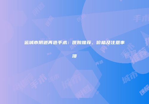 运城市阴道再造手术：医院推荐、价格及注意事项