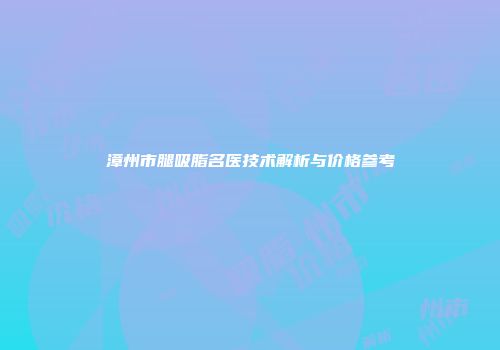 漳州市腿吸脂名医技术解析与价格参考