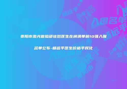 贵阳市激光做脸部祛斑医生在榜清单前10强入围名单公布-杨远平医生价格平民化