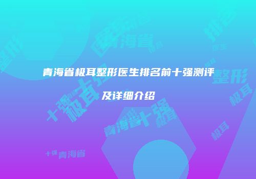 青海省极耳整形医生排名前十强测评及详细介绍