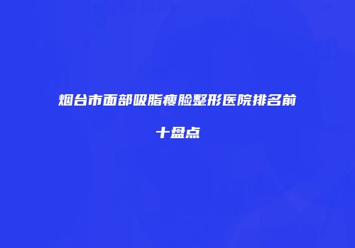 烟台市面部吸脂瘦脸整形医院排名前十盘点
