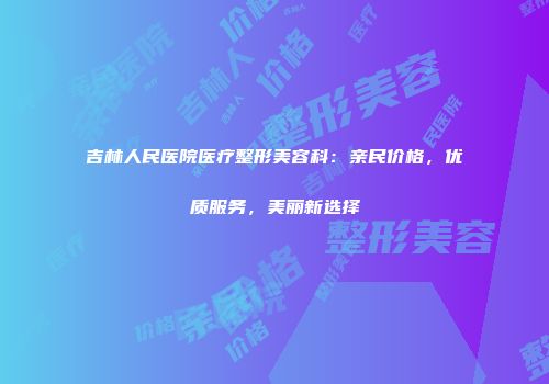 吉林人民医院医疗整形美容科：亲民价格，优质服务，美丽新选择