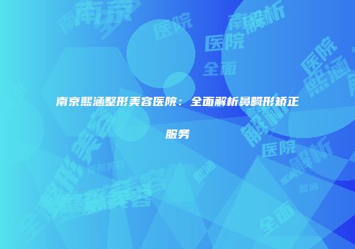 南京熙涵整形美容医院：全面解析鼻畸形矫正服务