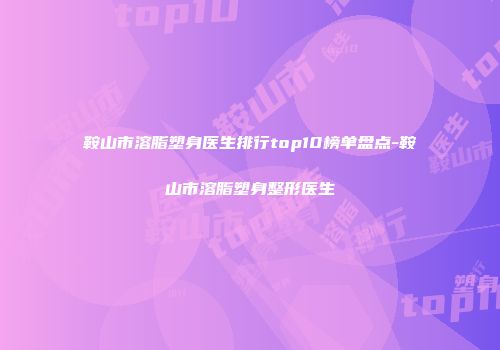鞍山市溶脂塑身医生排行top10榜单盘点-鞍山市溶脂塑身整形医生