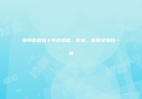 湖州市痘坑十年还修复：价格、医院及项目一览