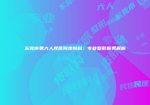 东莞市第六人民医院皮肤科：专业整形服务解析