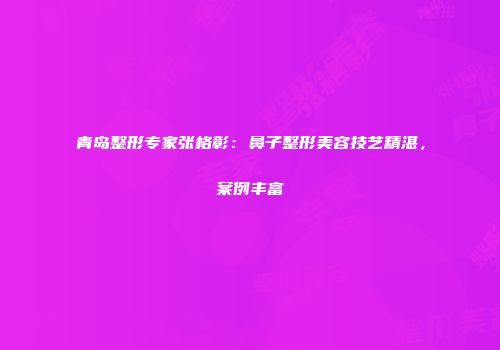 青岛整形专家张格彰：鼻子整形美容技艺精湛，案例丰富
