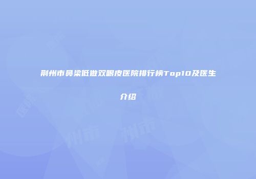 荆州市鼻梁低做双眼皮医院排行榜Top10及医生介绍