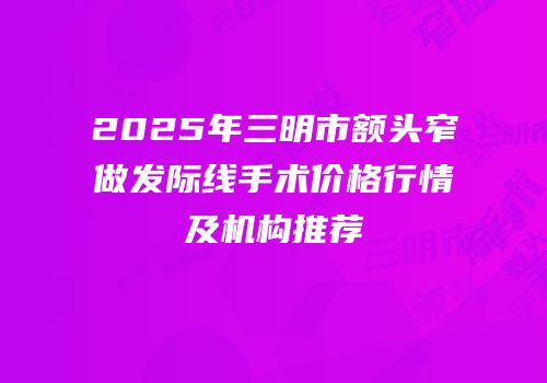 2025年三明市额头窄做发际线手术价格行情及机构推荐