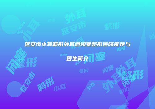 延安市小耳畸形外耳道闭塞整形医院推荐与医生简介
