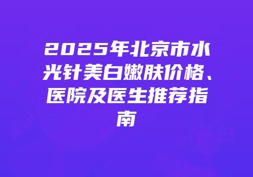 2025年北京市水光针美白嫩肤价格、医院及医生推荐指南