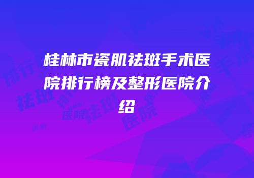 桂林市瓷肌祛斑手术医院排行榜及整形医院介绍