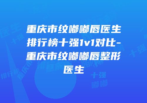 重庆市纹嘟嘟唇医生排行榜十强1v1对比-重庆市纹嘟嘟唇整形医生