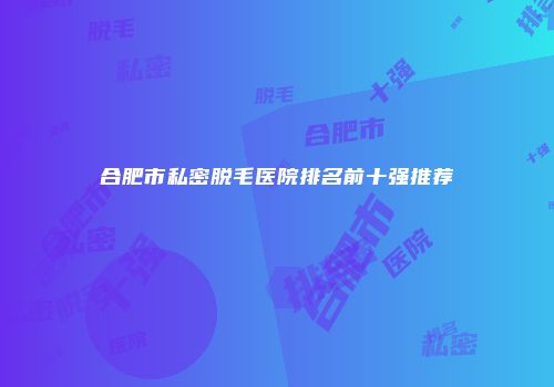 合肥市私密脱毛医院排名前十强推荐