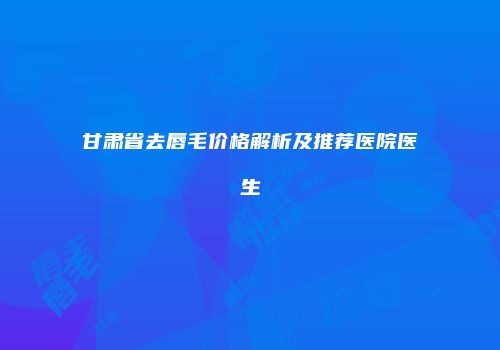 甘肃省去唇毛价格解析及推荐医院医生