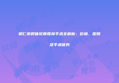 铜仁市假体软骨隆鼻手术全解析：价格、医院及手术优势