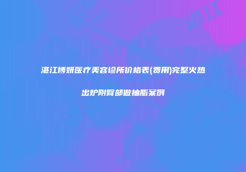 湛江博妍医疗美容诊所价格表(费用)完整火热出炉附臀部做抽脂案例
