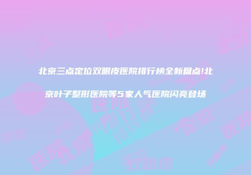 北京三点定位双眼皮医院排行榜全新盘点!北京叶子整形医院等5家人气医院闪亮登场