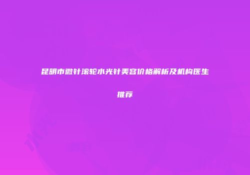 昆明市微针滚轮水光针美容价格解析及机构医生推荐