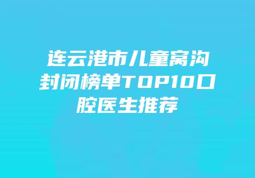 连云港市儿童窝沟封闭榜单TOP10口腔医生推荐