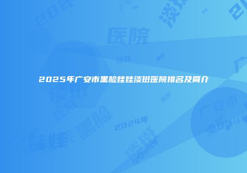 2025年广安市黑脸娃娃淡斑医院排名及简介