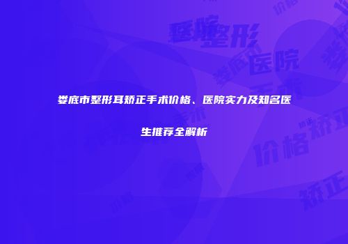 娄底市整形耳矫正手术价格、医院实力及知名医生推荐全解析
