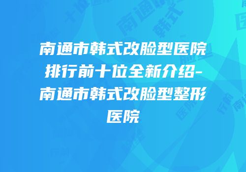南通市韩式改脸型医院排行前十位全新介绍-南通市韩式改脸型整形医院