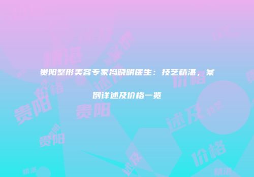贵阳整形美容专家冯晓明医生：技艺精湛，案例详述及价格一览